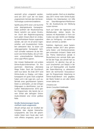 Goldmedia Trendmonitor 2017 Seite 17
vereinzelt schon umgesetzt werden,
wird sich 2017 auch der mit Daten
angereicherte Vertrieb über Ad-Server-
Technologie zunehmend etablieren.
Spotify ging 2016 voran und launchte
erste datengesteuerte Kampagnen.
Dabei profitiert der Musikstreaming-
Dienst natürlich von seinen Struktu-
ren: Durch den Registrierungszwang
kann jedem Stream-Abruf ein eindeu-
tig identifizierbarer Nutzer zugeordnet
werden, der sich mit all seinen Eigen-
schaften und (musikalischen) Vorlie-
ben adressieren lässt. So lassen sich
zielgruppenspitze Kampagnen tech-
nisch schneller realisieren als bei Akt-
euren wie Online-Radios, die auf meh-
reren unterschiedlichen Plattformen
ohne Login-Pflicht agieren.
Hier müssen Radiosender und andere
Online-Audio-Unternehmen für Pro-
grammatic Advertising alternative
Wege finden. Doch der Durchbruch
steht kurz bevor: Bis Ende 2017 wird
Online-Audio zu Display- und Video-
kampagnen ein gutes Stück aufgeholt
haben und in der Lage sein, auch au-
ßerhalb eines geschlossenen Systems
Daten zu verknüpfen, um die richtigen
Zielgruppen zu identifizieren. Laut ak-
tuellem Webradiomonitor 2016 spie-
len Programmatic Ads bereits bei ei-
nem Drittel aller befragten Online-
Audio-Anbieter eine immer größere
Rolle.
Große Datenmengen heute
vielfach noch ungenutzt
Aktuell verfügt zwar ein Großteil der
Publisher über digitale Datenerfas-
sungssysteme, das Gros der gesam-
melten Daten kann heute aber noch
nicht effektiv eingesetzt, sprich ver-
marktet werden. Doch es ist absehbar,
dass 2017 immer mehr Online-Audio-
Anbieter ihre Datenbanken mit Hilfe
von Data-Management-Plattformen
für die Aussteuerung von Werbung
nutzen können.
Auch auf Seiten der Agenturen und
Werbekunden stehen bereits Da-
tastores mit Nutzerdaten in Form von
Cookie Jars oder Ad-IDs von Mobilge-
räten zur Verfügung – sie warten nur
darauf, vernetzt zu werden.
Publisher, Agenturen sowie System-
anbieter werden 2017 aktiv gemein-
same Daten- und Distributionsstrate-
gien entwickeln (müssen). Dabei wird
das Thema Datenschutz gerade in
Deutschland eine zentrale Rolle spie-
len bei der Frage, wie schnell man vo-
rankommt. Im gleichen Zug gilt es,
auch Unsicherheit und Skepsis in Be-
zug auf Datenqualität und Qualität
des Daten-Matching zu adressieren.
Denn die technischen Voraussetzun-
gen für Programmatic Advertising im
Online-Audio-Bereich sind gegeben,
der Markt fordert es von allen Seiten
immer stärker ein.
Christine Link
Senior Consultant Goldmedia
 