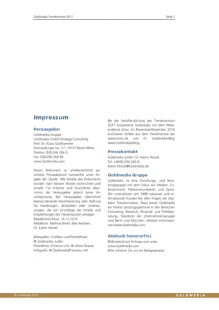 Goldmedia Trendmonitor 2017 Seite 1
Impressum
Herausgeber
Goldmedia-Gruppe
Goldmedia GmbH Strategy Consulting
Prof. Dr. Klaus Goldhammer
Oranienburger Str. 27 I 10117 Berlin-Mitte
Telefon: 030-246 266 0
Fax: 030-246 266 66
www.Goldmedia.com
Dieses Dokument ist urheberrechtlich ge-
schützt. Presseabdruck honorarfrei unter An-
gabe der Quelle. Alle Inhalte des Dokuments
wurden nach bestem Wissen recherchiert und
erstellt. Für Irrtümer und Druckfehler über-
nimmt der Herausgeber jedoch keine Ve-
rantwortung. Der Herausgeber übernimmt
ebenso keinerlei Verantwortung oder Haftung
für Handlungen, Aktivitäten oder Unterlas-
sungen, die auf Grundlage der Inhalte und
Empfehlungen des Trendmonitors erfolgen.
Redaktionsschluss: 16.12.2016
Redaktion: Mathias Birkel, Max Reichert,
Dr. Katrin Penzel
Bildquellen: Grafiken und Porträtfotos
© Goldmedia, außer:
Porträtfoto Christine Link: © Viktor Strasse
Infografik: © Goldmedia/Franziska Veh
Bei der Veröffentlichung des Trendmonitors
2017 kooperierte Goldmedia mit dem Medi-
endienst Kress. Im November/Dezember 2016
erschienen Artikel aus dem Trendmonitor bei
www.kress.de und im Goldmedia-Blog
www.Goldmedia/blog.
Pressekontakt
Goldmedia GmbH: Dr. Katrin Penzel,
Tel: +4930-246 266-0,
Katrin.Penzel@Goldmedia.de
Goldmedia Gruppe
Goldmedia ist eine Forschungs- und Bera-
tungsgruppe mit dem Fokus auf Medien, En-
tertainment, Telekommunikation und Sport.
Wir unterstützen seit 1998 nationale und in-
ternationale Kunden bei allen Fragen der digi-
talen Transformation. Dazu bietet Goldmedia
ein breites Leistungsspektrum in den Bereichen
Consulting, Research, Personal- und Politikbe-
ratung. Standorte der Unternehmensgruppe
sind Berlin und München. Weitere Informatio-
nen:www.Goldmedia.com
Abdruck honorarfrei.
Bildmaterial auf Anfrage und unter:
www.Goldmedia.com
Bitte schicken Sie uns ein Belegexemplar
.
 