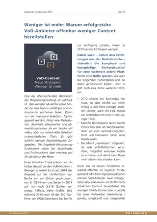 Goldmedia Trendmonitor 2017 Seite 19
Weniger ist mehr: Warum erfolgreiche
VoD-Anbieter offenbar weniger Content
bereitstellen
Eine der überraschenden Weisheiten
der Programmgestaltung im Hörfunk
ist, dass weniger Musiktitel einen Sen-
der bei den Hörern vielfältiger und in-
teressanter erscheinen lassen. Wenn
nur die (wenigen) beliebten Tophits
gespielt werden, klingt eine Radiosta-
tion dauerhaft interessanter und ab-
wechslungsreicher als ein Sender mit
vielen, aber nur mittelmäßig beliebten
unterschiedlichen Titeln. Es gibt
schlicht weniger Abschaltimpulse. Zu-
gegeben: Die Angebots-Fokussierung
funktioniert selten bei Musikfreaks
und Profimusikern, aber meistens gut
für die Masse der Hörer.
Einen ähnlichen Trend erleben wir of-
fenbar derzeit bei den VoD-Anbietern:
Weniger ist mehr! So ist seit 2014 das
Angebot auf der US-Plattform von
Netflix um ein Drittel geschrumpft,
von 8.103 Filmen und Serien in 2014
auf nur noch 5.316 (Zahlen von
unogs, Allflicks, siehe Grafik). Und
während 2014 noch 49 der 250 Top-
Filme der IMDb-Datenbank bei Netflix
zur Verfügung standen, waren es
2015 bereits 12 Prozent weniger.
Dabei wird – neben den Erfah-
rungen aus der Radiobranche –
sicherlich die komplexe und
kostspielige Rechtesituation
für eine weltweit aktive Platt-
form eine Rolle spielen, wie auch
die steigenden Nutzerzahlen und die
damit verbundenen Kosten. Doch es
gibt noch eine Reihe weiterer Fakto-
ren:
 2012 endete ein Rechtedeal mit
Starz, so dass Netflix auf einen
Schlag 2.000 Filme weniger anbie-
ten konnte; auch mit Epix endete
ein Rechtedeal mit rund 2.000 we-
niger Titeln.
 Manche US-Networks sehen Netflix
inzwischen eher als Wettbewerber,
denn als eine Vermarktungsplatt-
form und lizensieren daher keine
Rechte mehr.
 Der Markt „verwässert“ insgesamt,
da viele VoD-Plattformen versu-
chen, möglichst exklusive Rechte
zu erhalten und damit kein Player
mehr alle Inhalte anbieten kann.
Doch aus all diesen Problemen er-
wächst offenbar ein logischer Strate-
gietrend: Mit ihren Eigenproduktionen
können VoD-Anbieter zwar weniger,
dafür aber exklusiven und (hoffentlich)
attraktiven Content bereitstellen. Die
wenigen Inhalte können aber – gerade
bei einer weltweiten Verwertung –
günstig eingekauft und zielgerichtet
 