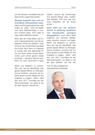 Goldmedia Trendmonitor 2017 Seite 20
auf die Interessen und Bedürfnisse der
Abonnenten ausgerichtet werden.
Weniger bedeutet also auch im
VoD-Markt offensichtlich mehr.
Dabei sind die Eigenproduktionen alles
andere als „billig“. 2016 soll Netflix
rund sechs Milliarden Dollar in Con-
tent investiert haben, 2017 sollen es
sogar sieben Milliarden werden.
Bisher gibt der Erfolg Netflix und Co.
recht: Eigenproduktionen sind die be-
liebtesten Inhalte der Plattform. Doch
Achtung: Die richtige Dosierung bleibt
eine Kunst! Denn wenn es insgesamt
zu wenige oder stets gleichartige Fil-
me und Serien wären, würden Abon-
nenten auch schnell genervt wieder
aussteigen. – Wie beim Hörfunk auch.
Wenn nur noch Top10-Titel im Radio
rotieren, verarmt das Senderimage.
Eine dosierte Menge neuer, anderer,
aber beliebter Titel muss also sein,
sonst langweilen sich die Nutzer
schnell.
Dann hilft nur ein weiterer
Schritt in Richtung Reduktion
von Komplexität: geringere
Abogebühren! Auch damit bleibt
angesichts des intensiven Wettbe-
werbs zwischen Amazon und Apple,
Netflix und Maxdome zu rechnen.
Denn den Sog der Netzeffekte, dass
gerade digitale Märkte zur Monopoli-
sierung tendieren, versuchen die An-
bieter derzeit mit allen Mitteln für ihre
Angebote zu triggern. „Mehr“ zählt
also auch 2017. Zumindest bei den
Abonnentenzahlen. Da bleibt es bei
der alten Weisheit: Viel hilft viel.
Netflix und Maxdome zu rechnen.
Denn den Sog der Netzeffekte, dass
gerade digitale Märkte zur Monopoli-
sierung tendieren, versuchen die An-
bieter derzeit mit allen Mitteln für ihre
Angebote zu triggern. „Mehr“ zählt
also auch 2017. Zumindest bei den
Abonnentenzahlen. Da bleibt es bei
der alten Weisheit: Viel hilft viel.
Prof. Dr. Klaus Goldhammer
Geschäftsführer Goldmedia
 