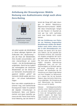 Goldmedia Trendmonitor 2017 Seite 22
Anhebung der Drosselgrenze: Mobile
Nutzung von Audiostreams steigt auch ohne
Zero-Rating
Ab sofort werden die WLAN-Netze
zu Hause alleiniges Eigentum des
Endkunden. Den „Routerzwang“ –
also die Praxis der Netzbetreiber,
ihren Kunden vorzuschreiben, wel-
chen Internet-Router sie nutzen
müssen – hat die Bundesregierung
aufgehoben. Damit hat sie zugleich
das Hoheitsgebiet der klassischen
Netzbetreiber auf die Strecke bis
zur heimischen Anschlussdose ein-
gegrenzt. Seitdem „gehört“ das
heimische WLAN wieder dem Kun-
den – mit schwer kalkulierbaren
Folgen.
Denn was relativ unspektakulär er-
scheinen mag, wird weitreichende
Konsequenzen haben für praktisch
alle digitalen Entwicklungen im
Heimbereich: Netz- und Datensi-
cherheit sind davon betroffen ge-
nauso wie das Thema Smart Home,
Smart Metering, das viel zitierte In-
ternet der Dinge (IoT) oder Lösun-
gen im Bereich Maschine-zu-
Maschine-Kommunikation (M2M).
Alle diese Entwicklungen hängen
von den Routern im Haushalt ab.
Und wer hier nicht nachrüstet,
wird neue Dienste nicht nutzen
können.
Mit der Einführung von Flatra-
tes zur Nutzung ausgesuchter
Musikdienste stoßen die Mobil-
funker nach vielen Jahren wie-
der in den Dienstebereich vor.
Vorreiter war bereits 2012 die Deut-
sche Telekom, die eine spezielle Spo-
tify-Flatrate einführte. Das ursprüngli-
che Angebot ermöglichte den durch-
gängigen mobilen Empfang von Spo-
tify, auch wenn der Nutzer das ver-
traglich inkludierte Datenvolumen
aufgebraucht hatte und von LTE-
Geschwindigkeit auf 64 Kbit/s gedros-
selt wurde. „Zero-Rating“ war das
Stichwort. Mit Inkrafttreten der EU-
Verordnung zum Digital Single Market
und ihren Vorgaben zur Netzneutrali-
tät in diesem Jahr hat die Deutsche
Telekom diese technische Diskriminie-
rung aufgehoben. Die Drosselung gilt
nach Überschreiten des Datenvolu-
mens nun auch für Spotify.
Exklusive Vertriebspartnerschaften
zwischen einem Mobilfunknetzbetrei-
ber und einem Streaming-Dienst sind
im Sinne der Vertragsfreiheit jedoch
weiterhin möglich. Auf dieser Basis
zogen Vodafone und Telefónica nach
und vermarkten seit mehreren Mona-
 