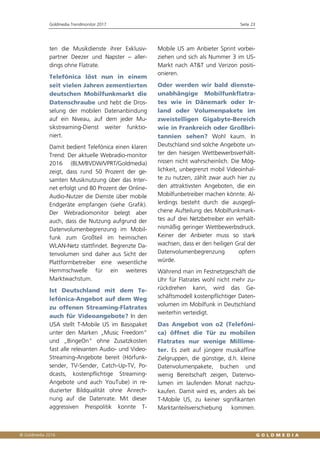 Goldmedia Trendmonitor 2017 Seite 23
ten die Musikdienste ihrer Exklusiv-
partner Deezer und Napster – aller-
dings ohne Flatrate.
Telefónica löst nun in einem
seit vielen Jahren zementierten
deutschen Mobilfunkmarkt die
Datenschraube und hebt die Dros-
selung der mobilen Datenanbindung
auf ein Niveau, auf dem jeder Mu-
sikstreaming-Dienst weiter funktio-
niert.
Damit bedient Telefónica einen klaren
Trend: Der aktuelle Webradio-monitor
2016 (BLM/BVDW/VPRT/Goldmedia)
zeigt, dass rund 50 Prozent der ge-
samten Musiknutzung über das Inter-
net erfolgt und 80 Prozent der Online-
Audio-Nutzer die Dienste über mobile
Endgeräte empfangen (siehe Grafik).
Der Webradiomonitor belegt aber
auch, dass die Nutzung aufgrund der
Datenvolumenbegrenzung im Mobil-
funk zum Großteil im heimischen
WLAN-Netz stattfindet. Begrenzte Da-
tenvolumen sind daher aus Sicht der
Plattformbetreiber eine wesentliche
Hemmschwelle für ein weiteres
Marktwachstum.
Ist Deutschland mit dem Te-
lefónica-Angebot auf dem Weg
zu offenen Streaming-Flatrates
auch für Videoangebote? In den
USA stellt T-Mobile US im Basispaket
unter den Marken „Music Freedom“
und „BingeOn“ ohne Zusatzkosten
fast alle relevanten Audio- und Video-
Streaming-Angebote bereit (Hörfunk-
sender, TV-Sender, Catch-Up-TV, Po-
dcasts, kostenpflichtige Streaming-
Angebote und auch YouTube) in re-
duzierter Bildqualität ohne Anrech-
nung auf die Datenrate. Mit dieser
aggressiven Preispolitik konnte T-
Mobile US am Anbieter Sprint vorbei-
ziehen und sich als Nummer 3 im US-
Markt nach AT&T und Verizon positi-
onieren.
Oder werden wir bald dienste-
unabhängige Mobilfunkflatra-
tes wie in Dänemark oder Ir-
land oder Volumenpakete im
zweistelligen Gigabyte-Bereich
wie in Frankreich oder Großbri-
tannien sehen? Wohl kaum. In
Deutschland sind solche Angebote un-
ter den hiesigen Wettbewerbsverhält-
nissen nicht wahrscheinlich. Die Mög-
lichkeit, unbegrenzt mobil Videoinhal-
te zu nutzen, zählt zwar auch hier zu
den attraktivsten Angeboten, die ein
Mobilfunbetreiber machen könnte. Al-
lerdings besteht durch die ausgegli-
chene Aufteilung des Mobilfunkmark-
tes auf drei Netzbetreiber ein verhält-
nismäßig geringer Wettbewerbsdruck.
Keiner der Anbieter muss so stark
wachsen, dass er den heiligen Gral der
Datenvolumenbegrenzung opfern
würde.
Während man im Festnetzgeschäft die
Uhr für Flatrates wohl nicht mehr zu-
rückdrehen kann, wird das Ge-
schäftsmodell kostenpflichtiger Daten-
volumen im Mobilfunk in Deutschland
weiterhin verteidigt.
Das Angebot von o2 (Telefóni-
ca) öffnet die Tür zu mobilen
Flatrates nur wenige Millime-
ter. Es zielt auf jüngere musikaffine
Zielgruppen, die günstige, d.h. kleine
Datenvolumenpakete, buchen und
wenig Bereitschaft zeigen, Datenvo-
lumen im laufenden Monat nachzu-
kaufen. Damit wird es, anders als bei
T-Mobile US, zu keiner signifikanten
Marktanteilsverschiebung kommen.
 