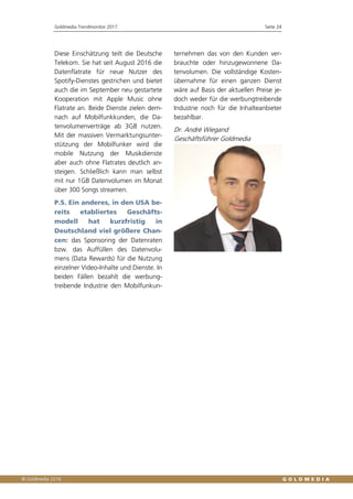 Goldmedia Trendmonitor 2017 Seite 24
Diese Einschätzung teilt die Deutsche
Telekom. Sie hat seit August 2016 die
Datenflatrate für neue Nutzer des
Spotify-Dienstes gestrichen und bietet
auch die im September neu gestartete
Kooperation mit Apple Music ohne
Flatrate an. Beide Dienste zielen dem-
nach auf Mobilfunkkunden, die Da-
tenvolumenverträge ab 3GB nutzen.
Mit der massiven Vermarktungsunter-
stützung der Mobilfunker wird die
mobile Nutzung der Musikdienste
aber auch ohne Flatrates deutlich an-
steigen. Schließlich kann man selbst
mit nur 1GB Datenvolumen im Monat
über 300 Songs streamen.
P.S. Ein anderes, in den USA be-
reits etabliertes Geschäfts-
modell hat kurzfristig in
Deutschland viel größere Chan-
cen: das Sponsoring der Datenraten
bzw. das Auffüllen des Datenvolu-
mens (Data Rewards) für die Nutzung
einzelner Video-Inhalte und Dienste. In
beiden Fällen bezahlt die werbung-
treibende Industrie den Mobilfunkun-
ternehmen das von den Kunden ver-
brauchte oder hinzugewonnene Da-
tenvolumen. Die vollständige Kosten-
übernahme für einen ganzen Dienst
wäre auf Basis der aktuellen Preise je-
doch weder für die werbungtreibende
Industrie noch für die Inhalteanbieter
bezahlbar.
Dr. André Wiegand
Geschäftsführer Goldmedia
 