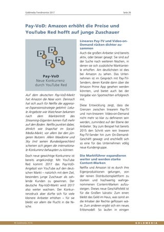 Goldmedia Trendmonitor 2017 Seite 26
Pay-VoD: Amazon erhöht die Preise und
YouTube Red hofft auf junge Zuschauer
Auf dem deutschen Pay-VoD-Markt
hat Amazon die Nase vorn. Dennoch
hat sich auch für Netflix die aggressi-
ve Expansionsstrategie gelohnt: Loka-
le Angebote wie Watchever bekamen
nach dem Markteintritt des
Streaming-Giganten keinen Fuß mehr
auf den Boden. Netflix punktet dabei,
ähnlich wie Snapchat im Social-
Media-Markt, vor allem bei den jün-
geren Nutzern. Allein Maxdome und
Sky (mit seinen Bundesligarechten)
scheinen sich gegen die internationa-
le Konkurrenz behaupten zu können.
Doch neue gewichtige Konkurrenz ist
bereits angekündigt: Mit YouTube
Red kommt 2017 das Pay-VoD-
Angebot von YouTube auf den deut-
schen Markt – natürlich mit dem Ziel,
besonders junge Zuschauer als zah-
lende Kunden zu gewinnen. Der
deutsche Pay-VoD-Markt wird 2017
also weiter wachsen. Der Konkur-
renzdruck aber dürfte sich für viele
kleinere Anbieter erhöhen – für sie
bleibt vor allem die Flucht in die Ni-
sche.
Lineares Pay-TV und Video-on-
Demand rücken dichter zu-
sammen
Auch die großen Anbieter sind bereits
aktiv, oder besser gesagt: Sie sind auf
der Suche nach weiteren Nischen, in
denen sie sich zusätzliche Marktantei-
le erhoffen. Am deutlichsten ist dies
bei Amazon zu sehen. Das Unter-
nehmen ist im Gespräch mit Pay-TV-
Sendern, deren Kanäle dann über die
Amazon Prime App gesehen werden
könnten, und bietet auch bei der
Vergabe von Sportrechten erfolgreich
mit.
Diese Entwicklung zeigt, dass die
Grenzen zwischen linearem Pay-TV
und non-linearem Video-on-Demand
nicht mehr so klar zu definieren sein
werden, zumindest auf der Ebene der
Anbieter. Sky zum Beispiel hat bereits
2015 den Schritt vom rein linearen
Pay-TV-Sender hin zum On-Demand-
Geschäft gewagt und erschließt sich
so eine für das Unternehmen völlig
neue Kundengruppe.
Die Marktführer expandieren
weiter und werden starke
Content-Marken
Netflix und Amazon ist es durch ihre
Eigenproduktionen gelungen, von
der reinen Distributionsplattform zu
starken und hochwertig wahrge-
nommenen Content-Marken aufzu-
steigen. Dieses neue Geschäftsfeld ist
für die Großen lukrativ: Zum einen
bleibt das Geld im Haus, was sonst an
die Inhaber der Rechte geflossen wä-
re. Zum anderen ergibt sich ein neues
Erlösmodell: So laufen in einigen
 