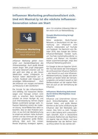 Goldmedia Trendmonitor 2017 Seite 28
Influencer Marketing professionalisiert sich.
Und mit Musical.ly ist die nächste Influencer-
Generation schon am Start
Influencer Marketing gehört inzwi-
schen zum Standard-Repertoire des
Onlinemarketings. Auch große Brands
wissen längst: Wer junge Zielgruppen
mit seiner Botschaft erreichen will, für
den geht kein Weg an den Social-
Media-Stars vorbei. Erfolgreiche In-
fluencer haben Abonnenten auf Y-
ouTube, Facebook oder Instagram im
einstelligen Millionenbereich … Doch
die Influencer von morgen sind bereits
auf Musical.ly in den Startlöchern.
Die Gründe für den Influencer-Boom
sind vielfältig: Auf klassischen Werbe-
wegen sind Teenager einfach nicht
mehr zu erreichen. Beim Fernsehen
schalten sie immer häufiger ab, und
auch Internetwerbung nehmen Digital
Natives zunehmend weniger wahr. In-
fluencer Marketing scheint die moder-
ne Lösung. Social-Media-Stars dafür zu
bezahlen, dass sie über Produkte spre-
chen, ist aus Sicht der Werbeforschung
so simpel wie wirksam: Hohe Aufmerk-
samkeit und das Vertrauen der jungen
Zuschauer versprechen große Werbe-
wirkung. Aber auch hier müssen
Brands langfristig strategisch agieren,
denn: Ein einzelnes Unboxing-Video al-
lein reicht nicht zur Markenbildung.
Google-Markteinstieg bringt
Disruption
Bisher verdienten Multi-Channel-
Networks in Deutschland mit der Ver-
marktung von Influencern nicht
schlecht, insbesondere auf YouTube
und Facebook. Die Nachricht vom Ok-
tober 2016, dass Google den Online-
Influencer-Marktplatz Famebit kauft,
um YouTube marketingfreundlicher zu
machen und Marken mit Künstlern
besser zusammenzubringen, zeigt, dass
Influencer Marketing groß wird.
Für Google ist dies ein logischer Schritt:
Mit YouTube besitzt der Internetgigant
die einflussreichste Influencer-Plattform
– also braucht es auch eine Influencer-
Werbevermarktung. Google sitzt damit
perfekt auf beiden Seiten der Vermark-
tungskette und verdient sowohl an den
Werbeumsätzen auf der eigenen Platt-
form als auch an der Vermarktung der
Influencer.
Influencer Marketing bekommt
durch Online-Marktplätze neue
Dynamik
Influencer und Unternehmen können
durch Online-Marktplätze direkt in
Kontakt treten, und große Marken
könnten so die Suche und Buchung der
Influencer über den Marktplatz opti-
mieren. Dies führt zu mehr Transpa-
renz in dem bislang recht undurchsich-
tigen Geschäft. Auch in Deutschland
sind bereits Plattformen wie Reachhero
mit eigener App am Markt, und neue
Wettbewerber wie das Berliner Start-
up Influry stehen für das nächste Jahr
 