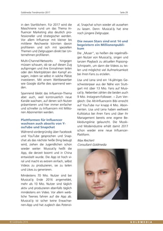Goldmedia Trendmonitor 2017 Seite 29
in den Startlöchern. Für 2017 wird die
Maschinerie rund um das Thema In-
fluencer Marketing also deutlich pro-
fessioneller und strategischer werden.
Vor allem Influencer mit kleiner bis
mittlerer Reichweite könnten davon
profitieren und sich mit speziellen
Themen und Zielgruppen direkt bei Un-
ternehmen profilieren.
Multi-Channel-Networks hingegen
müssen schauen, ob sie auf diesen Zug
aufspringen und ihre Einnahmen teilen
oder den Marktplätzen den Kampf an-
sagen, indem sie selbst in solche Plätze
investieren. Mit einem Wettbewerber
wie Google dürfte dies spannend wer-
den.
Spannend bleibt das Influencer-Thema
aber auch, weil kontinuierlich neue
Kanäle wachsen, auf denen sich Nutzer
präsentieren und hier immer einfacher
und schneller zu Influencern mit Millio-
nen Abonnenten werden.
Plattformen für Influencer
wachsen auch abseits von Y-
ouTube und Snapchat
Während vordergründig über Facebook
und YouTube gesprochen und Snap-
chat als das nächste heiße Ding beäugt
wird, ziehen die Jugendlichen schon
wieder weiter: Musical.ly heißt die
App, die derzeit boomt und in China
entwickelt wurde. Die App ist hoch vi-
ral und macht es extrem einfach, selbst
Videos zu produzieren, sie zu teilen
und Likes zu generieren.
Mindestens 70 Mio. Nutzer sind bei
Musical.ly Ende 2016 angemeldet,
mehr als 10 Mio. Nutzer sind täglich
aktiv und produzieren ebenfalls täglich
mindestens ein Video. Vor allem weib-
liche Teenies fahren auf die App ab.
Musical.ly ist sicher keine Erwachse-
nen-App und hat zugleich das Potenzi-
al, Snapchat schon wieder alt aussehen
zu lassen. Denn: Musical.ly hat eine
noch jüngere Zielgruppe.
Die neuen Stars sind erst 14 und
begeistern ein Millionenpubli-
kum
Die „Muser“, so heißen die regelmäßi-
gen Nutzer von Musical.ly, singen und
tanzen Playback zu aktuellen Popsong-
Schnipseln, um dann die Videos zu tei-
len und möglichst viel Aufmerksamkeit
bei ihren Fans zu erzielen.
Lisa und Lena sind ein 14-jähriges Ge-
schwisterpaar aus der Nähe von Stutt-
gart mit über 13 Mio. Fans auf Musi-
cal.ly. Nebenbei zählen die beiden auch
9 Mio. Instagram-Follower. – Zum Ver-
gleich: Die Alt-Influencerin Bibi erreicht
auf YouTube nur knapp 4 Mio. Abon-
nenten. Lisa und Lena haben weltweit
Kultstatus bei ihren Fans und über ihr
Management bereits eine eigene Be-
kleidungslinie gelauncht. Die Musik-
und Modeindustrie erhält damit 2017
schon wieder eine neue Influencer-
Plattform.
Max Reichert
Consultant Goldmedia
 
