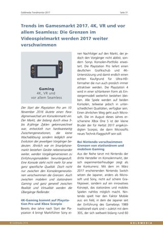 Goldmedia Trendmonitor 2017 Seite 31
Trends im Gamesmarkt 2017. 4K, VR und vor
allem Seamless: Die Grenzen im
Videospielmarkt werden 2017 weiter
verschwimmen
Der Start der Playstation Pro am 10.
November 2016 läutete einen Para-
digmenwechsel am Konsolenmarkt ein.
Der Markt, der bislang durch etwa 5-
bis 8-jährige Zyklen gekennzeichnet
war, entwickelt nun hardwareseitig
Zwischengenerationen, die keine
Wachablösung sondern lediglich eine
Evolution der jeweiligen Vorgänger be-
deuten. Ähnlich wie im Smartphone-
markt bestehen Geräte nebeneinander
weiter, werden Vorgängerversionen zu
Einführungsmodellen heruntergestuft.
Eine Konsole steht nicht mehr für eine
ganz spezifische Qualität. Doch nicht
nur zwischen den Konsolengeneratio-
nen verschwimmen die Grenzen: Auch
zwischen mobilem und stationärem
Gaming und ganz generell zwischen
Realität und Virtualität werden die
Übergänge fließender.
4K-Gaming kommt auf Playsta-
tion Pro und Xbox Scorpio
Bereits drei Jahre nach Start der Pla-
ystation 4 bringt Marktführer Sony ei-
nen Nachfolger auf den Markt, der je-
doch den Vorgänger nicht ablöst, son-
dern Sonys Konsolen-Portfolio erwei-
tert. Die Playstation Pro liefert einen
deutlichen Grafikschub und 4K-
Unterstützung und damit endlich einen
echten Kaufgrund für Ultra-HD-
Fernseher die nun auch preislich immer
attraktiver werden. Die Playstation 4
wird in einer schlankeren Form als Ein-
steigermodell weiterhin bestehen blei-
ben. Alle Spiele werden auf beiden
Konsolen, teilweise jedoch in unter-
schiedlichen Qualitäten, verfügbar sein.
Einen ähnlichen Weg geht auch Micro-
soft. Die im August dieses Jahres er-
schienene XBox One S ist der kleine
Bruder der für Herbst 2017 angekün-
digten Scorpio, die dann Microsofts
neues Technik-Flaggschiff sein soll.
Bei Nintendo verschwimmen
Grenzen von stationärem und
mobilem Gaming
Aus der Reihe tanzt mit Nintendo der
dritte Hersteller im Konsolenmarkt, der
sich experimentierfreudiger zeigt als
die Konkurrenz. Mit dem im März
2017 erscheinenden Nintendo Switch
setzen die Japaner, anders als Micro-
soft und Sony, nicht auf schiere Gra-
fikpower, sondern auf ein innovatives
Konzept, das stationäres und mobiles
Spielen nahtlos möglich macht. Nin-
tendo spielt hier den Faktor Mobile
aus: ein Feld, in dem die Japaner seit
der Einführung des Gameboys 1989
traditionell stark sind – zuletzt mit dem
3DS, der sich weltweit bislang rund 60
 