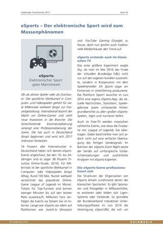 Goldmedia Trendmonitor 2017 Seite 34
eSports – Der elektronische Sport wird zum
Massenphänomen
Ob als aktiver Spieler oder als Zuschau-
er: Der sportliche Wettkampf in Com-
puter- und Videospielen gehört für vie-
le Millennials weltweit längst zur Frei-
zeitgestaltung. International boomt der
Markt um Online-Games und zieht
neue Investoren in die Branche. Die
fortschreitende Kommerzialisierung
verlangt eine Professionalisierung der
Szene. Die hat auch in Deutschland
längst begonnen und wird sich 2017
intensiver fortsetzen.
16 Prozent aller Internetnutzer in
Deutschland haben sich bereits eSport-
Events angeschaut, bei den 16- bis 24-
Jährigen sind es sogar 38 Prozent (Y-
ouGov Online-Studie, 2016). Für Mil-
lennials ist der sportliche Wettkampf in
Computer- oder Videospielen längst
Alltag. Rund 100 Mio. Nutzer weltweit
verzeichnet das populärste Online-
Game League of Legends im Monat.
Tickets für Top-Turniere sind binnen
weniger Minuten bis auf den letzten
Platz ausverkauft, Millionen Fans ver-
folgen die Events via Stream live im In-
ternet. Lange war eSports vor allem auf
Plattformen wie twitch.tv (Amazon)
und YouTube Gaming (Google) zu
Hause, doch nun greifen auch traditio-
nelle Medienhäuser den Trend auf.
eSports erstmals auch im klassi-
schen TV
Das erste größere Experiment wagte
Sky, als man im Mai 2016 das Finale
der Virtuellen Bundesliga (VBL) nicht
nur auf den eigenen Kanälen ausstrahl-
te, sondern in Kooperation mit dem
Spielehersteller EA Sports sogar am
Firmensitz in Unterföhring produzierte.
Die Plattform Sport1 launchte im Juni
2016 eine eigene eSports-App, die ak-
tuelle Nachrichten, Statistiken, Spieler-
gebnisse sowie umfassende Hinter-
grundberichte zu allen großen eSports-
Spielen, -ligen und -turnieren liefert.
Auch im Free-TV werden inzwischen
zahlreiche Events, wie etwa die Finalse-
rie von League of Legends, live über-
tragen. Dabei beschränkte man sich je-
doch nicht auf eine einfache Übertra-
gung des fertigen Sendesignals: Im
Rahmen der eSports Event Night setzte
der Sender auf umfangreiche Vorbe-
richterstattungen und ausführliche
Analysen mit eSports-Experten.
Die eSports-Szene professiona-
lisiert sich
Die Strukturen der Organisation von
eSports ähneln zunehmend denen der
klassischen Sportarten. Es gibt Sponso-
ren und Preisgelder in Millionenhöhe,
es existieren oder bilden sich Ligen-
Systeme oder Verbände. So gründete
der Bundesverband interaktiver Unter-
haltungssoftware im Juni 2016 die
Vereinigung eSport.BIU, die sich um
 