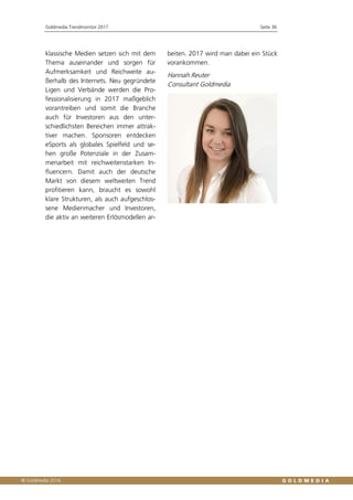 Goldmedia Trendmonitor 2017 Seite 36
klassische Medien setzen sich mit dem
Thema auseinander und sorgen für
Aufmerksamkeit und Reichweite au-
ßerhalb des Internets. Neu gegründete
Ligen und Verbände werden die Pro-
fessionalisierung in 2017 maßgeblich
vorantreiben und somit die Branche
auch für Investoren aus den unter-
schiedlichsten Bereichen immer attrak-
tiver machen. Sponsoren entdecken
eSports als globales Spielfeld und se-
hen große Potenziale in der Zusam-
menarbeit mit reichweitenstarken In-
fluencern. Damit auch der deutsche
Markt von diesem weltweiten Trend
profitieren kann, braucht es sowohl
klare Strukturen, als auch aufgeschlos-
sene Medienmacher und Investoren,
die aktiv an weiteren Erlösmodellen ar-
beiten. 2017 wird man dabei ein Stück
vorankommen.
Hannah Reuter
Consultant Goldmedia
 