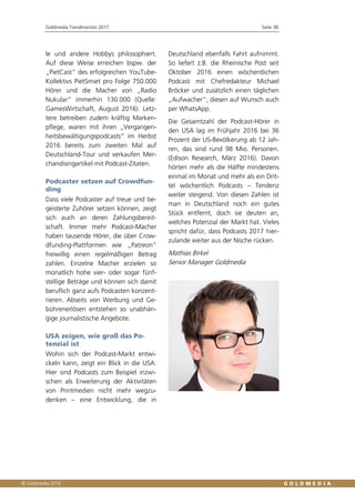 Goldmedia Trendmonitor 2017 Seite 38
le und andere Hobbys philosophiert.
Auf diese Weise erreichen bspw. der
„PietCast“ des erfolgreichen YouTube-
Kollektivs PietSmiet pro Folge 750.000
Hörer und die Macher von „Radio
Nukular“ immerhin 130.000 (Quelle:
GamesWirtschaft, August 2016). Letz-
tere betreiben zudem kräftig Marken-
pflege, waren mit ihren „Vergangen-
heitsbewältigungspodcasts“ im Herbst
2016 bereits zum zweiten Mal auf
Deutschland-Tour und verkaufen Mer-
chandisingartikel mit Podcast-Zitaten.
Podcaster setzen auf Crowdfun-
ding
Dass viele Podcaster auf treue und be-
geisterte Zuhörer setzen können, zeigt
sich auch an deren Zahlungsbereit-
schaft. Immer mehr Podcast-Macher
haben tausende Hörer, die über Crow-
dfunding-Plattformen wie „Patreon“
freiwillig einen regelmäßigen Betrag
zahlen. Einzelne Macher erzielen so
monatlich hohe vier- oder sogar fünf-
stellige Beträge und können sich damit
beruflich ganz aufs Podcasten konzent-
rieren. Abseits von Werbung und Ge-
bührenerlösen entstehen so unabhän-
gige journalistische Angebote.
USA zeigen, wie groß das Po-
tenzial ist
Wohin sich der Podcast-Markt entwi-
ckeln kann, zeigt ein Blick in die USA:
Hier sind Podcasts zum Beispiel inzwi-
schen als Erweiterung der Aktivitäten
von Printmedien nicht mehr wegzu-
denken – eine Entwicklung, die in
Deutschland ebenfalls Fahrt aufnimmt.
So liefert z.B. die Rheinische Post seit
Oktober 2016 einen wöchentlichen
Podcast mit Chefredakteur Michael
Bröcker und zusätzlich einen täglichen
„Aufwacher“, diesen auf Wunsch auch
per WhatsApp.
Die Gesamtzahl der Podcast-Hörer in
den USA lag im Frühjahr 2016 bei 36
Prozent der US-Bevölkerung ab 12 Jah-
ren, das sind rund 98 Mio. Personen.
(Edison Research, März 2016). Davon
hörten mehr als die Hälfte mindestens
einmal im Monat und mehr als ein Drit-
tel wöchentlich Podcasts – Tendenz
weiter steigend. Von diesen Zahlen ist
man in Deutschland noch ein gutes
Stück entfernt, doch sie deuten an,
welches Potenzial der Markt hat. Vieles
spricht dafür, dass Podcasts 2017 hier-
zulande weiter aus der Nische rücken.
Mathias Birkel
Senior Manager Goldmedia
 