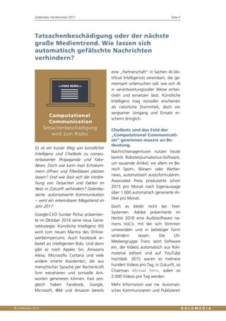 Goldmedia Trendmonitor 2017 Seite 3
Tatsachenbeschädigung oder der nächste
große Medientrend. Wie lassen sich
automatisch gefälschte Nachrichten
verhindern?
Es ist ein kurzer Weg von künstlicher
Intelligenz und Chatbots zu compu-
terbasierter Propaganda und Fake-
News. Doch wie kann man Echokam-
mern öffnen und Filterblasen platzen
lassen? Und wie lässt sich die Verdre-
hung von Tatsachen und Fakten im
Netz in Zukunft verhindern? Datenba-
sierte, automatisierte Kommunikation
– wird ein erkennbarer Megatrend im
Jahr 2017.
Google-CEO Sundar Pichai präsentier-
te im Oktober 2016 seine neue Gene-
ralstrategie: Künstliche Intelligenz (KI)
wird zum neuen Mantra des Online-
werbeimperiums. Auch Facebook ar-
beitet an intelligenten Bots. Und dann
gibt es noch Apples Siri, Amazons
Alexa, Microsofts Cortana und viele
andere smarte Assistenten, die aus
menschlicher Sprache per Rechenkraft
Sinn extrahieren und sinnvolle Ant-
worten generieren können. Fast zeit-
gleich haben Facebook, Google,
Microsoft, IBM und Amazon bereits
eine „Partnerschaft“ in Sachen AI (Ar-
tificial Intelligence) vereinbart, die ge-
meinsam untersuchen soll, wie sich AI
in verantwortungsvoller Weise entwi-
ckeln und einsetzen lässt. Künstliche
Intelligenz mag reizvoller erscheinen
als natürliche Dummheit, doch ein
sorgsamer Umgang und Einsatz er-
scheint dringlich.
Chatbots und das Feld der
„Computational Communicati-
on“ gewinnen massiv an Be-
deutung.
Nachrichtenagenturen nutzen heute
bereits Roboterjournalismus-Software,
um tausende Artikel, vor allem im Be-
reich Sport-, Börsen- oder Wetter-
news, automatisiert auszuformulieren.
Associated Press produzierte schon
2015 pro Monat nach Eigenaussage
über 1.000 automatisch generierte Ar-
tikel pro Monat.
Doch es bleibt nicht bei Text-
Systemen: Adobe präsentierte im
Herbst 2016 eine Audiosoftware na-
mens VoCo, mit der sich Stimmen
umwandeln und in beliebiger Form
verändern lassen. Die US-
Mediengruppe Tronc setzt Software
ein, die Videos automatisch aus Roh-
material editiert und auf YouTube
hochlädt: 2015 waren es mehrere
hundert Videos pro Tag, in Zukunft, so
Chairman Michael Ferro, sollen es
2.000 Videos pro Tag werden.
Mehr Information war nie. Automati-
sches Kommunizieren und Publizieren
 