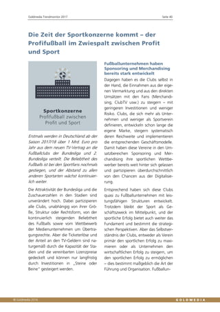 Goldmedia Trendmonitor 2017 Seite 40
Die Zeit der Sportkonzerne kommt – der
Profifußball im Zwiespalt zwischen Profit
und Sport
Erstmals werden in Deutschland ab der
Saison 2017/18 über 1 Mrd. Euro pro
Jahr aus dem neuen TV-Vertrag an die
Fußballclubs der Bundesliga und 2.
Bundesliga verteilt. Die Beliebtheit des
Fußballs ist bei den Sportfans nochmals
gestiegen, und der Abstand zu allen
anderen Sportarten wächst kontinuier-
lich weiter.
Die Attraktivität der Bundesliga und die
Zuschauerzahlen in den Stadien sind
unverändert hoch. Dabei partizipieren
alle Clubs, unabhängig von ihrer Grö-
ße, Struktur oder Rechtsform, von der
kontinuierlich steigenden Beliebtheit
des Fußballs sowie vom Wettbewerb
der Medienunternehmen um Übertra-
gungsrechte. Aber die Ticketerlöse und
der Anteil an den TV-Geldern sind na-
turgemäß durch die Kapazität der Sta-
dien und die vereinbarten Lizenzpreise
gedeckelt und können nur langfristig
durch Investitionen in „Steine oder
Beine“ gesteigert werden.
Fußballunternehmen haben
Sponsoring und Merchandising
bereits stark entwickelt
Dagegen haben es die Clubs selbst in
der Hand, die Einnahmen aus der eige-
nen Vermarktung und aus den direkten
Umsätzen mit den Fans (Merchandi-
sing, ClubTV usw.) zu steigern – mit
geringeren Investitionen und weniger
Risiko. Clubs, die sich mehr als Unter-
nehmen und weniger als Sportverein
definieren, entwickeln schon lange die
eigene Marke, steigern systematisch
deren Reichweite und implementieren
die entsprechenden Geschäftsmodelle.
Damit haben diese Vereine in den Um-
satzbereichen Sponsoring und Mer-
chandising ihre sportlichen Wettbe-
werber bereits weit hinter sich gelassen
und partizipieren überdurchschnittlich
von den Chancen aus der Digitalisie-
rung.
Entsprechend haben sich diese Clubs
quasi zu Fußballunternehmen mit leis-
tungsfähigen Strukturen entwickelt.
Trotzdem bleibt der Sport als Ge-
schäftszweck im Mittelpunkt, und der
sportliche Erfolg bietet auch weiter das
Fundament und bestimmt die strategi-
schen Perspektiven. Aber das Selbstver-
ständnis der Clubs, entweder als Verein
primär den sportlichen Erfolg zu maxi-
mieren oder als Unternehmen den
wirtschaftlichen Erfolg zu steigern, um
den sportlichen Erfolg zu ermöglichen
– dies bestimmt maßgeblich die Art der
Führung und Organisation. Fußballun-
 