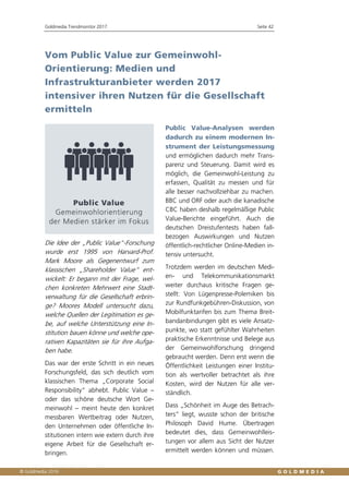 Goldmedia Trendmonitor 2017 Seite 42
 Goldmedia GmbH, Berlin
Vom Public Value zur Gemeinwohl-
Orientierung: Medien und
Infrastrukturanbieter werden 2017
intensiver ihren Nutzen für die Gesellschaft
ermitteln
Die Idee der „Public Value“-Forschung
wurde erst 1995 von Harvard-Prof.
Mark Moore als Gegenentwurf zum
klassischen „Shareholder Value“ ent-
wickelt: Er begann mit der Frage, wel-
chen konkreten Mehrwert eine Stadt-
verwaltung für die Gesellschaft erbrin-
ge? Moores Modell untersucht dazu,
welche Quellen der Legitimation es ge-
be, auf welche Unterstützung eine In-
stitution bauen könne und welche ope-
rativen Kapazitäten sie für ihre Aufga-
ben habe.
Das war der erste Schritt in ein neues
Forschungsfeld, das sich deutlich vom
klassischen Thema „Corporate Social
Responsibility“ abhebt. Public Value –
oder das schöne deutsche Wort Ge-
meinwohl – meint heute den konkret
messbaren Wertbeitrag oder Nutzen,
den Unternehmen oder öffentliche In-
stitutionen intern wie extern durch ihre
eigene Arbeit für die Gesellschaft er-
bringen.
Public Value-Analysen werden
dadurch zu einem modernen In-
strument der Leistungsmessung
und ermöglichen dadurch mehr Trans-
parenz und Steuerung. Damit wird es
möglich, die Gemeinwohl-Leistung zu
erfassen, Qualität zu messen und für
alle besser nachvollziehbar zu machen.
BBC und ORF oder auch die kanadische
CBC haben deshalb regelmäßige Public
Value-Berichte eingeführt. Auch die
deutschen Dreistufentests haben fall-
bezogen Auswirkungen und Nutzen
öffentlich-rechtlicher Online-Medien in-
tensiv untersucht.
Trotzdem werden im deutschen Medi-
en- und Telekommunikationsmarkt
weiter durchaus kritische Fragen ge-
stellt: Von Lügenpresse-Polemiken bis
zur Rundfunkgebühren-Diskussion, von
Mobilfunktarifen bis zum Thema Breit-
bandanbindungen gibt es viele Ansatz-
punkte, wo statt gefühlter Wahrheiten
praktische Erkenntnisse und Belege aus
der Gemeinwohlforschung dringend
gebraucht werden. Denn erst wenn die
Öffentlichkeit Leistungen einer Institu-
tion als wertvoller betrachtet als ihre
Kosten, wird der Nutzen für alle ver-
ständlich.
Dass „Schönheit im Auge des Betrach-
ters“ liegt, wusste schon der britische
Philosoph David Hume. Übertragen
bedeutet dies, dass Gemeinwohlleis-
tungen vor allem aus Sicht der Nutzer
ermittelt werden können und müssen.
 