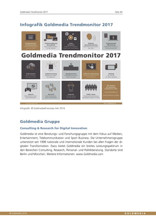 Goldmedia Trendmonitor 2017 Seite 44
Infografik Goldmedia Trendmonitor 2017
Infografik: © Goldmedia/Franziska Veh 2016
Goldmedia Gruppe
Consulting & Research for Digital Innovation
Goldmedia ist eine Beratungs- und Forschungsgruppe mit dem Fokus auf Medien,
Entertainment, Telekommunikation und Sport Business. Die Unternehmensgruppe
unterstützt seit 1998 nationale und internationale Kunden bei allen Fragen der di-
gitalen Transformation. Dazu bietet Goldmedia ein breites Leistungsspektrum in
den Bereichen Consulting, Research, Personal- und Politikberatung. Standorte sind
Berlin und München. Weitere Informationen: www.Goldmedia.com
 