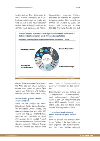 Goldmedia Trendmonitor 2017 Seite 4
funktioniert per Text, Audio oder Vi-
deo – in einer Dimension, die in Zu-
kunft vermutlich noch viel größer sein
wird, als wir es uns heute vorstellen
wollen. Denn Roboterjournalismus ist
schneller und günstiger, als Recher-
cheure, Redakteure oder Kameraleute.
Die Welle lässt sich schwer aufhalten,
existiert doch bereits ein ganzes Öko-
system von Anbietern und Kanälen,
Diensten und Produkten. (siehe Grafik)
Wo Licht ist, gibt es immer
auch Schatten.
Schon bei der Analyse der Brexit-
Debatte auf Twitter kamen Forschern
der Universität Oxford Zweifel, wer
überhaupt in der Lage sein sollte, 300
Tweets am Tag zu veröffentlichen.
Auch bei den US-Wahlen im Herbst
2016 wurden bereits rund 20 Prozent
aller Twitter-News von automatisierten
Quellen publiziert. Während Trump-
Bots die Vorteile des Republikaners
herausstellten, versuchten Clinton-
Bots eher, die Probleme der Gegensei-
te herauszustellen. Allein im zeitlichen
Umfeld des zweiten TV-Duells von
Clinton und Trump gab es über
860.000 Pro-Trump-Tweets, die laut
dem „Project on Computational Pro-
paganda“ vermutlich von Bots stamm-
ten.
Entwicklungen und der Einfluss von
„Computational Communication“
sind bedenkenswert: „Post-truth“
wurde in den USA just zum Wort des
Jahres 2016 gewählt. Donald Trump
selbst sagte, dass ihm Social Media
mit den Wahlsieg gebracht habe.
„Tatsachenbeschädigung“
stellt ein erhebliches Risiko
dar.
Doch so einfach, wie manche deut-
schen Politiker – die das Problem zu
recht angehen – jetzt darüber räsonie-
ren, den §303 (Sachbeschädigung)
 