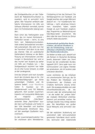Goldmedia Trendmonitor 2017 Seite 5
des Strafgesetzbuches um den Tatbe-
stand der Roboterkommunikation zu
erweitern, wird es vermutlich nicht
gehen. Wer Tatsachen verfälscht oder
falsche Informationen mit Hilfe von
Software öffentlich vermittelt, könnte
dann mit Freiheitsstrafen belangt wer-
den.
Doch schon das Telefonsystem einer
Bank, das mir meinen Kontostand –
hoffentlich korrekt – nennt, ist eine
Form von Roboterkommunikation.
Viele andere Servicedienste sind eben-
falls automatisiert. Wo zieht man hier
die Trennlinie? Und dann ist da noch
das Internet: Falls ein ausländischer
Geheimdienst Interesse an der Beein-
flussung von Informationen und Mei-
nungen in Deutschland hat, wird er
dies munter vom Ausland aus weiter
mit Hilfe von Chatbots tun. – Das
Strafgesetzbuch erscheint hier leider
als ein eher kurzes Schwert, es endet
an der Landesgrenze.
Und das Schwert wird noch stumpfer
durch den Umstand, dass es für „Tat-
sachenbeschädigungen“ gar keiner
aufwändigen Chatbots und KI-
Systeme bedarf: Junge Mazedonier
hatten lt. Guardian zur US-
Präsidentenwahl rund 150 Websites
gelauncht. Dort wurden zusammen-
kopierte und manipulierte Meldungen
als möglichst aufmerk-
samkeitsheischende „Fake-News“
verbreitet. Diese „Nachrichten“ wur-
den dann auf Facebook und Twitter in
den USA beworben und brachten
hunderttausende Amerikaner dazu,
auf den jeweiligen Quellseiten nach-
zuschauen.
Zu den zusammengeschusterten Tex-
ten erschienen dann Werbebanner.
Clickbaiting ist hier das Stichwort: Die
Werbeprogramme von Facebook und
Google brachten den jungen Männern
dadurch ein – für mazedonische Ver-
hältnisse – recht attraktives Einkom-
men. Inzwischen haben sowohl
Google als auch Facebook angekün-
digt, Programme zur Bekämpfung von
Fake-News-Seiten einzuführen. Wo
dann aber die neue Grenze zur Zensur
verläuft, bleibt abzuwarten.
Automatisch gefälschte Nach-
richten, ob durch Chatbots o-
der als Clickbaiting, sind ein
offenbar erhebliches Problem
der Mediendemokratie.
Sie bleiben es leider auch, obwohl sich
alle Parteien im Deutschen Bundestag
bereits distanziert haben von ihrem
Einsatz bei der anstehenden Bundes-
tagswahl 2017. Denn jeder kann mit-
kommunizieren und eigene Filterbla-
sen produzieren, ob mit lauteren oder
unlauteren Absichten.
Lauter erscheinen da die Initiativen
von amerikanischen Start-ups, die für
das Problem der Filterblasen und
Echokammern, der Clickbaits und
Chatbots technische Lösung entwi-
ckeln: Ob escapeyourbubble.com oder
hifromtheotherside.com, ob dis-
cors.com oder der echochamber.club
– sie alle wollen die „andere Seite“
der medialen Wirklichkeit erfahrbar,
bekannt und verstehbar machen. Be-
rechtigte Zweifel ihres Erfolgs bleiben
aber. Die Netzeffekte von großen
Social Networks sind vermutlich stär-
ker.
Ob der explosiven Ausbreitung von
automatisch oder semi-automatisch
generierten Fake-News durch rechtli-
che, technische oder redaktionelle
 
