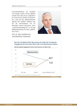 Goldmedia Trendmonitor 2017 Seite 6
Kontrollmaßnahmen von Facebook
und Google wirklich Einhalt geboten
werden kann oder ob wir ungewollt in
ein neues Zensur-Zeitalter hineinschlit-
tern, wird auf der gesellschaftlichen
Agenda 2017 bleiben. Vielleicht soll-
ten die Internet-Riesen ihre KI-
Aktivitäten hierauf fokussieren. Denn
„Tatsachenbeschädigung“ ist für jede
Mediendemokratie ein realer, gefährli-
cher Trend.
Prof. Dr. Klaus Goldhammer
Geschäftsführer Goldmedia
 