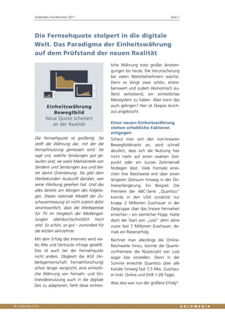 Goldmedia Trendmonitor 2017 Seite 7
Die Fernsehquote stolpert in die digitale
Welt. Das Paradigma der Einheitswährung
auf dem Prüfstand der neuen Realität
Die Fernsehquote ist großartig. Sie
stellt die Währung dar, mit der die
Fernsehnutzung gemessen wird. Sie
sagt uns, welche Sendungen gut ge-
laufen sind, sie weist Marktanteile von
Sendern und Sendungen aus und bie-
tet damit Orientierung. Sie gibt dem
Werbekunden Auskunft darüber, wer
seine Werbung gesehen hat. Und das
alles bereits am Morgen des Folgeta-
ges. Dieses rationale Modell der Zu-
schauermessung ist nicht zuletzt dafür
verantwortlich, dass die Werbepreise
für TV im Vergleich der Mediengat-
tungen überdurchschnittlich hoch
sind. So schön, so gut – zumindest für
die letzten Jahrzehnte.
Mit dem Erfolg des Internets wird vie-
les Alte und Vertraute infrage gestellt.
Das ist auch bei der Fernsehquote
nicht anders. Obgleich die AGF (Ar-
beitsgemeinschaft Fernsehforschung)
schon länger verspricht, eine einheitli-
che Währung von Fernseh- und On-
linevideonutzung auch in die digitale
Zeit zu adaptieren, fehlt diese einheit-
liche Währung trotz großer Anstren-
gungen bis heute. Die Verunsicherung
bei vielen Marktteilnehmern wächst.
Denn es klingt zwar schön, erstre-
benswert und zudem ökonomisch äu-
ßerst verlockend, ein einheitliches
Messsystem zu haben. Aber kann das
auch gelingen? Hier ist Skepsis durch-
aus angebracht.
Einer neuen Einheitswährung
stehen erhebliche Faktoren
entgegen
Schaut man sich den non-linearen
Bewegtbildmarkt an, wird schnell
deutlich, dass sich die Nutzung hier
nicht mehr auf einen exakten Zeit-
punkt oder ein kurzes Zeitintervall
festlegen lässt. Viele Formate errei-
chen ihre Reichweite erst über einen
längeren Zeitraum hinweg in der On-
lineverlängerung. Ein Beispiel: Die
Premiere der ABC-Serie „Quantico“
konnte in den USA zunächst nur
knapp 2 Millionen Zuschauer in der
Zielgruppe über das lineare Fernsehen
erreichen – ein ziemlicher Flopp. Hatte
doch der Start von „Lost“ zehn Jahre
zuvor fast 7 Millionen Zuschauer, da-
mals ein Riesenerfolg.
Rechnet man allerdings die Online-
Reichweite hinzu, konnte die Quanti-
co-Premiere die Nutzerzahl von Lost
sogar klar einstellen. Denn in der
Summe erreichte Quantico über alle
Kanäle hinweg fast 7,5 Mio. Zuschau-
er (inkl. Online und DVR 1-28 Tage).
Was also war nun der größere Erfolg?
 