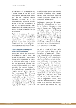 Goldmedia Trendmonitor 2017 Seite 8
Dazu kommt, dass Senderportale und
YouTube (sofern es bei der Zusam-
menarbeit mit der AGF bleibt) nur ei-
nen Teil der gesamten Online-
Reichweite darstellen. Es ist also
schlichtweg nicht vorstellbar, dass ein
Sender nachmittags ein Video hoch-
lädt und am nächsten Morgen einen
Marktanteil in den Händen hält – heu-
te aber ein wesentliches Merkmal der
Fernsehquote.
Wollen die Fernsehsender ihre „Kron-
juwelen“ also nicht billig weggeben,
täten sie gut daran, sich von zu engen
Messintervallen zu verabschieden.
Quantico wurde unter den jüngeren
Zuschauern in der Folge übrigens zu
mehr als 50 Prozent online abgerufen.
Kopplung von Werbung und
Inhalt künftig obsolet
Ganz anders sieht es bei der Messung
von Werbung aus. Hier ist es nach wie
vor wichtig, möglichst schnell entspre-
chende Nutzungsdaten zur Verfügung
zu stellen und abrechenbar zu gestal-
ten. Der Werbekunde will eine mög-
lichst breite Ausstrahlung seiner Inhal-
te erzielen. Also muss die Werbung in
die verschiedensten Bewegbildinhalte
integriert werden. Wenn man nun
aber „Addressable TV“ (Werbung
wird individuell für jede Zielperson
ausgetauscht) oder gar „Programma-
tic Advertising“ (Werbung wird durch
automatische Verfahren ausgewählt
und eingespielt) mitdenkt, ist die
Kopplung von Werbung und Inhalt
künftig obsolet. Denn in der internet-
basierten Ausspielung von Content
existiert keine Bindung der Werbung
an den Content mehr, so wie man das
im linearen TV gewohnt ist.
Es ist davon auszugehen, dass dieser
Zielkonflikt nicht auflösbar sein wird.
In der logischen Konsequenz muss
sich die Messung der Werbung also
mehr oder weniger von der Messung
der Inhalte ablösen. Die klassische
Marktanteilsbetrachtung wird in der
Folge langfristig verschwinden. Somit
bleiben alle Bemühungen zum Erhalt
der „Einheitswährung“ zwar gut ge-
meint und vom Ansatz her auch nach-
vollziehbar, in der praktischen Umset-
zung jedoch nicht durchsetzbar.
Da wir in Deutschland 2017 noch
recht weit entfernt davon sind, im
Fernsehen „Programmatic Adverti-
sing“ einzuführen und „Addressable
TV“ hierzulande noch in den Kinder-
schuhen steckt, lässt sich das struktu-
relle Problem der Fernsehquote noch
eine Weile aussitzen. Eine funktionie-
rende, umfassende und akzeptierte
Einheitswährung wird es in absehbarer
Zeit wohl trotzdem nicht geben oder
wenn doch, wird dieses Konstrukt nur
von kurzer Dauer sein. Denn langsam
beginnt das Umdenken: 2017 wird
das Jahr sein, in dem sich viele Markt-
akteure eingestehen werden, dass
vom Ideal der Einheitswährung hin zu
einem neuen Paradigma der getrenn-
ten Messung von Werbung und Con-
 