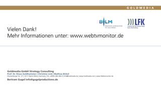 Vielen Dank!
Mehr Informationen unter: www.webtvmonitor.de
Goldmedia GmbH Strategy Consulting
Prof. Dr. Klaus Goldhammer | Christine Link | Mathias Birkel
Oranienburger Str. 27 | 10117 Berlin-Mitte | Germany | Tel. +4930-246 266-0 | Info@Goldmedia.de | www.Goldmedia.com | www.Webtvmonitor.de
Bertram Gugel info@gugelproductions.de
78
 