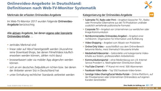 Vertraulich/Confidential, © Goldmedia 82
Onlinevideo-Angebote in Deutschland:
Definitionen nach Web-TV-Monitor Systematik
 Submarke TV, Radio oder Print – Angebot klassischer TV-, Radio-
oder Printmarke (Übernahme aus der TV-Produktion und/oder
zusätzlich vertiefende publizistische Formate)
 Corporate TV – Angebot von Unternehmen zur werblichen oder
Image-Kommunikation
 Nichtkommerzielles Onlinevideo-Angebot – Angebot einer
nichtkomm. Organisation für Information und Aufklärung
 Video-Shopping – Angebot zum Absatz von Produkten
 Online-Only Video – ausschließlich aus dem Online-Bereich
bekannte Marke, meist thematisch fokussierte Inhalte
 Mediathek/Videocenter – Gebündelte und kategorisierte Video-
Inhalte aus festem, professionellem Anbieterkreis
 Kommunikationsportal – ohne Medienbezug von z.B. Internet
Service Providern o. Mailingdiensten (Distribution-Deals)
 YouTube-Channel – YT-Kanal mit mind. 500 Abonnenten
 Facebook-Video-Seite – Top 550 Facebook-Video-Seiten
 Sonstige Video-Sharing/Social Media-Portale – Online-Plattform, auf
der Privatpersonen oder Unternehmen Onlinevideos auf eigenen
Kanälen bereitstellen
Merkmale der erfassten Onlinevideo-Angebote
Im Web-TV-Monitor 2017 wurden folgende Onlinevideo-
Angebote berücksichtig:
Alle aktiven Angebote, bei denen eigene oder lizenzierte
Onlinevideo-Inhalte …
 zentrales Merkmal sind
 linear oder auf Abruf bereitgestellt werden (Ausnahme:
reine Download-Shops, bei denen Filme/Videos käuflich
erworben werden können, zählen nicht dazu)
 browserbasiert oder via mobiler App abgerufen werden
können
 sich an ein deutsches Zielpublikum richten bzw. bei denen
der Anbieter seinen Sitz in Deutschland hat
 unter Einhaltung rechtlicher Standards verbreitet werden
Kategorisierung der Onlinevideo-Angebote
Quelle: BLM/LFK-Web-TV-Monitor 2017 Eine Studie im Auftrag von
AB
 