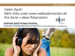 Vielen Dank!
Mehr Infos unter www.webradiomonitor.de
Ihre Karte = diese Präsentation
Goldmedia GmbH Strategy Consulting
Prof. Dr. Klaus Goldhammer | Christine Link | Johanna Tietz
Oranienburger Str. 27 | 10117 Berlin-Mitte | Germany | Tel. +4930-246 266-0 | Fax -66 | Info[at]Goldmedia.de | www.Goldmedia.com
 