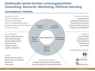© Goldmedia
Goldmedia bietet breites Leistungsportfolio
Consulting, Research, Marketing, Political Advising
2
Leistungsübersicht: Goldmedia
Strategy Consulting
Business Development, M&A
Digitalisierungsstrategien
Markt- und Wettbewerbsanalysen
Strategieentwicklung und Umsetzung
Gründer-Coaching
Consulting, München
Businessplanung
Strategische Positionierung
Technologische Innovation
Lizenzen, Rechte, Sponsoring
Produktion und Distribution
Business
Development
Strategie &
Analysen
Markt- &
Nutzer-
forschung
Marketing &
Social Media
Politik- &
Personal-
beratung
Custom Research
Medien-/Markenforschung
Labor-/Wirkungsstudien
Biometrics/Neuroscience
Onlineforschung
Conjoint-Analysen
Usability / Eyetracking
Analytics
Medienresonanz-Analysen
PR-Trackings und Evaluation
Monitoring
PR-Konzepte
Marketing
Online Strategy
Marketingservice
Online Marketing
Mediaplanung
Social Media
Goldmedia Mitgliedschaften
Goldmedia
Political & Staff Advising
Politikberatung | Public Affairs | Lobbying
Personalkonzeption & Personalentwicklung
 