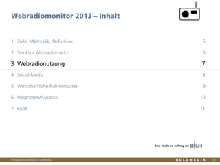Vertraulich/Confidential, © Goldmedia
Webradiomonitor 2013 – Inhalt
25
Ziele, Methodik, Definition1 5
Struktur Webradiomarkt2 6
Webradionutzung3 7
Social Media4 8
Wirtschaftliche Rahmendaten5 9
Prognosen/Ausblick6 10
Fazit7 11
Eine Studie im Auftrag der
 