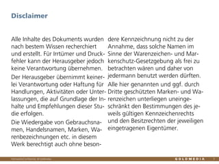 Vertraulich/Confidential, © Goldmedia
Alle Inhalte des Dokuments wurden
nach bestem Wissen recherchiert
und erstellt. Für Irrtümer und Druck-
fehler kann der Herausgeber jedoch
keine Verantwortung übernehmen.
Der Herausgeber übernimmt keiner-
lei Verantwortung oder Haftung für
Handlungen, Aktivitäten oder Unter-
lassungen, die auf Grundlage der In-
halte und Empfehlungen dieser Stu-
die erfolgen.
Die Wiedergabe von Gebrauchsna-
men, Handelsnamen, Marken, Wa-
renbezeichnungen etc. in diesem
Werk berechtigt auch ohne beson-
dere Kennzeichnung nicht zu der
Annahme, dass solche Namen im
Sinne der Warenzeichen- und Mar-
kenschutz-Gesetzgebung als frei zu
betrachten wären und daher von
jedermann benutzt werden dürften.
Alle hier genannten und ggf. durch
Dritte geschützten Marken- und Wa-
renzeichen unterliegen uneinge-
schränkt den Bestimmungen des je-
weils gültigen Kennzeichenrechts
und den Besitzrechten der jeweiligen
eingetragenen Eigentümer.
3
Disclaimer
 