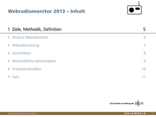 Vertraulich/Confidential, © Goldmedia
Webradiomonitor 2013 – Inhalt
4
Ziele, Methodik, Definition1 5
Struktur Webradiomarkt2 6
Webradionutzung3 7
Social Media4 8
Wirtschaftliche Rahmendaten5 9
Prognosen/Ausblick6 10
Fazit7 11
Eine Studie im Auftrag der
 