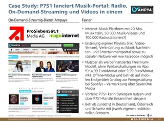 Vertraulich/Confidential, © Goldmedia 57
Case Study: P7S1 lanciert Musik-Portal: Radio,
On-Demand-Streaming und Videos in einem
Internet-Musik-Plattform mit 20 Mio.
Musiktiteln, 50.000 Musik-Videos und
100.000 Radiostationen(!)
Erstellung eigener Playlists (inkl. Video-
Stream), Verknüpfung zu Musik-Nachrich-
ten- und Entertainmentportal sowie zu
sozialen Netzwerken wie Facebook möglich
Nutzbar als werbefinanziertes Freemium-
Modell, ohne Werbeschaltungen im Abo
für 4,99 Euro/Monat oder 9,99 Euro/Monat
inkl. Offline-Modus und Betrieb auf mobi-
len Endgeräten (analog zur Preisgestaltung
bei Spotify) – Vermarktung über SevenOne
Media
Vorteile: P7S1 kann Synergien nutzen und
über P7S1-Kanäle Bekanntheit steigern
Betrieb zunächst in Deutschland, Österreich
und Schweiz mit jeweils eigenen redaktio-
nellen Fenstern
On-Demand-Streamig-Dienst Ampaya Fakten
Quelle: Unternehmensangaben, http://www.ampya.com/account/apply/
ProSiebenSat.1
Media AG
Eine Studie im Auftrag der
 