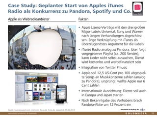 Vertraulich/Confidential, © Goldmedia 58
Case Study: Geplanter Start von Apples iTunes
Radio als Konkurrenz zu Pandora, Spotify und Co.
Apple Lizenz-Verträge mit den drei großen
Major-Labels Universal, Sony und Warner
nach langen Verhandlungen abgeschlos-
sen. Enge Verknüpfung mit iTunes als
überzeugendstes Argument für die Labels
iTunes Radio analog zu Pandora: User folgt
vorgegebener Playlist (ca. 200 Sender),
kann Lieder nicht selbst aussuchen, Dienst
wird kostenlos und werbefinanziert sein
Integration von Twitter #music
Apple soll 12,5 US-Cent pro 100 abgespiel-
te Songs an Musikkonzerne zahlen (analog
zu Pandora); ursprüngl. wollte Apple nur 6
Cent zahlen
Internationale Ausrichtung: Dienst soll auch
in Europa und Japan starten
Nach Bekanntgabe des Vorhabens brach
Pandora-Aktie um 12 Prozent ein
Apple als Webradioanbieter Fakten
Quelle: businessweek.com, cnet.com, focus.de, kress.de, spiegel.de 05.06.2013 Eine Studie im Auftrag der
 