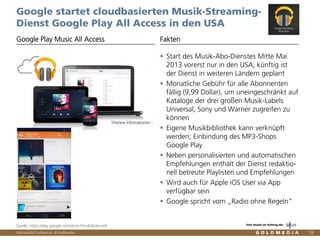 Vertraulich/Confidential, © Goldmedia 59
Google startet cloudbasierten Musik-Streaming-
Dienst Google Play All Access in den USA
Start des Musik-Abo-Dienstes Mitte Mai
2013 vorerst nur in den USA; künftig ist
der Dienst in weiteren Ländern geplant
Monatliche Gebühr für alle Abonnenten
fällig (9,99 Dollar), um uneingeschränkt auf
Kataloge der drei großen Musik-Labels
Universal, Sony und Warner zugreifen zu
können
Eigene Musikbibliothek kann verknüpft
werden; Einbindung des MP3-Shops
Google Play
Neben personalisierten und automatischen
Empfehlungen enthält der Dienst redaktio-
nell betreute Playlisten und Empfehlungen
Wird auch für Apple iOS User via App
verfügbar sein
Google spricht vom „Radio ohne Regeln“
Google Play Music All Access Fakten
Quelle: https://play.google.com/store?hl=de&tab=w8 Eine Studie im Auftrag der
 
