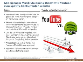 Vertraulich/Confidential, © Goldmedia 61
Mit eigenem Musik-Streaming-Dienst will Youtube
zum Spotify-Konkurrenten werden
Youtube als Spotify-Konkurrent?
Quelle: http://www.spiegel.de/netzwelt/web/youtube-soll-zum-spotify-konkurrenten-werden-a-887147.html ,
Bild: http://t3n.de/news/wp-content/uploads/2009/04/symbolbild-wettbewerb.jpg
VS.
Medienberichten zufolge soll YouTube an-
geblich ein reines Audioangebot als Spo-
tify-Konkurrenz planen
Aktuelle Studien belegen: Bereits heute
verwenden zahlreiche Nutzer Youtube als
Musiksuchmaschine – Youtube will dies
nun in ein Geschäftsmodell umwandeln
Laut des US-Wirtschaftsmagazins „For-
tune“ soll noch in diesem Jahr ein eigener
Abo-Service online gehen, Überschnei-
dungen zu Google Play sind zu erwarten
Angebot soll wie andere Dienste mit
Freemium-Modell Umsatz generieren
Kostenlose Version wird wie bei anderen
Diensten werbefinanziert sein
Fakten
Eine Studie im Auftrag der
 