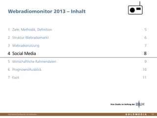 Vertraulich/Confidential, © Goldmedia
Webradiomonitor 2013 – Inhalt
64
Ziele, Methodik, Definition1 5
Struktur Webradiomarkt2 6
Webradionutzung3 7
Social Media4 8
Wirtschaftliche Rahmendaten5 9
Prognosen/Ausblick6 10
Fazit7 11
Eine Studie im Auftrag der
 