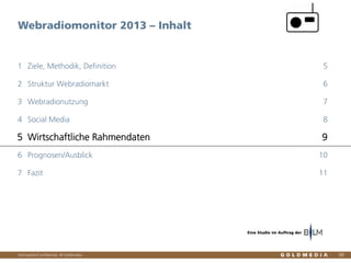 Vertraulich/Confidential, © Goldmedia
Webradiomonitor 2013 – Inhalt
68
Ziele, Methodik, Definition1 5
Struktur Webradiomarkt2 6
Webradionutzung3 7
Social Media4 8
Wirtschaftliche Rahmendaten5 9
Prognosen/Ausblick6 10
Fazit7 11
Eine Studie im Auftrag der
 