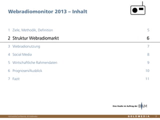 Vertraulich/Confidential, © Goldmedia
Webradiomonitor 2013 – Inhalt
8
Ziele, Methodik, Definition1 5
Struktur Webradiomarkt2 6
Webradionutzung3 7
Social Media4 8
Wirtschaftliche Rahmendaten5 9
Prognosen/Ausblick6 10
Fazit7 11
Eine Studie im Auftrag der
 
