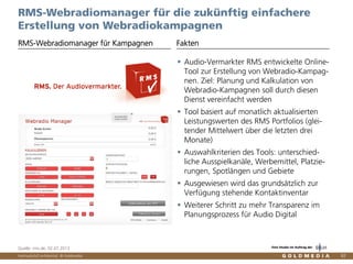 Vertraulich/Confidential, © Goldmedia 82
RMS-Webradiomanager für die zukünftig einfachere
Erstellung von Webradiokampagnen
RMS-Webradiomanager für Kampagnen Fakten
Quelle: rms.de, 02.07.2013
Audio-Vermarkter RMS entwickelte Online-
Tool zur Erstellung von Webradio-Kampag-
nen. Ziel: Planung und Kalkulation von
Webradio-Kampagnen soll durch diesen
Dienst vereinfacht werden
Tool basiert auf monatlich aktualisierten
Leistungswerten des RMS Portfolios (glei-
tender Mittelwert über die letzten drei
Monate)
Auswahlkriterien des Tools: unterschied-
liche Ausspielkanäle, Werbemittel, Platzie-
rungen, Spotlängen und Gebiete
Ausgewiesen wird das grundsätzlich zur
Verfügung stehende Kontaktinventar
Weiterer Schritt zu mehr Transparenz im
Planungsprozess für Audio Digital
Eine Studie im Auftrag der
 