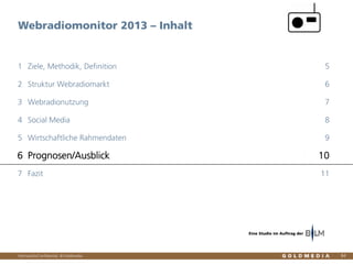 Vertraulich/Confidential, © Goldmedia
Webradiomonitor 2013 – Inhalt
84
Ziele, Methodik, Definition1 5
Struktur Webradiomarkt2 6
Webradionutzung3 7
Social Media4 8
Wirtschaftliche Rahmendaten5 9
Prognosen/Ausblick6 10
Fazit7 11
Eine Studie im Auftrag der
 