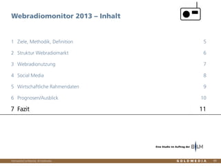 Vertraulich/Confidential, © Goldmedia
Webradiomonitor 2013 – Inhalt
89
Ziele, Methodik, Definition1 5
Struktur Webradiomarkt2 6
Webradionutzung3 7
Social Media4 8
Wirtschaftliche Rahmendaten5 9
Prognosen/Ausblick6 10
Fazit7 11
Eine Studie im Auftrag der
 