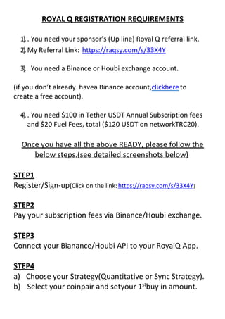 ROYAL Q REGISTRATION REQUIREMENTS
1).. You need your sponsor’s (Up line) Royal Q referral link.
2).My Referral Link: https://raqsy.com/s/33X4Y
3). You need a Binance or Houbi exchange account.
(if you don’t already havea Binance account,clickhereto
create a free account).
4).. You need $100 in Tether USDT Annual Subscription fees
and $20 Fuel Fees, total ($120 USDT on networkTRC20).
Once you have all the above READY, please follow the
below steps.(see detailed screenshots below)
STEP1
Register/Sign-up(Click on the link:https://raqsy.com/s/33X4Y)
STEP2
Pay your subscription fees via Binance/Houbi exchange.
STEP3
Connect your Bianance/Houbi API to your RoyalQ App.
STEP4
a) Choose your Strategy(Quantitative or Sync Strategy).
b) Select your coinpair and setyour 1st
buy in amount.
 