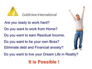 Are you ready to work hard?  Do you want to work from Home?  Do you want to be your own Boss?  Do you want to earn Residual Income,  Eliminate debt and Financial anxiety?  Do you want to live your Dream Life in Reality? It is Possible ! 