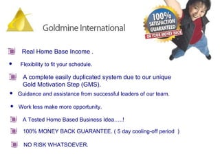 Real Home Base Income . Flexibility to fit your schedule.  Guidance and assistance from successful leaders of our team. Work less make more opportunity.  A Tested Home Based Business Idea…..! 100% MONEY BACK GUARANTEE. ( 5 day cooling-off period  ) NO RISK WHATSOEVER.  A complete easily duplicated system due to our unique  Gold Motivation Step (GMS).  