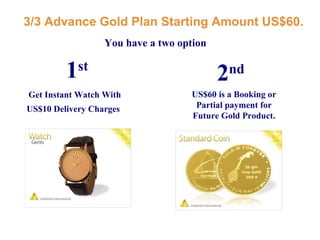 3/3 Advance Gold Plan Starting Amount US$60. Get Instant Watch With US$10 Delivery Charges   US$60 is a Booking or Partial payment for Future Gold Product. You have a two option 1 st   2 nd   