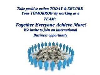 Take positive action TODAY & SECURE  Your TOMORROW by working as a  TEAM:  Together Everyone Achieve More! We invite to join an international  Business opportunity   