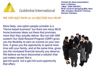 WE ARE  NOT  MLM we are  BETTER  than MLM! More likely, one option people consider is a "Home based business" but there are many MLM home business ideas out there that promises more than they actually deliver. But not with GMI system! Our Gold Reward Program (GRP) gives you the flexibility to earn an income on your own time. It gives you the opportunity to spend more time with your family, and at the same time, gives you the increased financial security you deserve. We believe we have discovered a solution that just makes sense! Not a get-rich-quick  but a get-rich-sure-opportunity that offers: Contact for demo presentation: Noor ur Rehman  ( Mob : 0300 3541055 ) M-55, Centrum Shopping Mall, Near UBL Complex, Block16, F.B.Area, Karachi, Pakistan. 