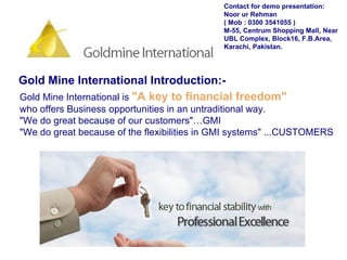 Gold Mine International Introduction:-   Gold Mine International is  "A key to financial freedom"   who offers Business opportunities in an untraditional way. "We do great because of our customers"…GMI "We do great because of the flexibilities in GMI systems" ...CUSTOMERS Contact for demo presentation: Noor ur Rehman  ( Mob : 0300 3541055 ) M-55, Centrum Shopping Mall, Near UBL Complex, Block16, F.B.Area, Karachi, Pakistan. 