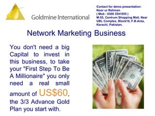 You don't need a big Capital to invest in this business, to take your "First Step To Be A Millionaire" you only need a real small amount of  US$60 , the 3/3 Advance Gold Plan you start with.  Network Marketing   Business Contact for demo presentation: Noor ur Rehman  ( Mob : 0300 3541055 ) M-55, Centrum Shopping Mall, Near UBL Complex, Block16, F.B.Area, Karachi, Pakistan. 