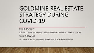 GOLDMINE REAL ESTATE
STRATEGY DURING
COVID-19
MIKE CHERWENKA
CEO GOLDMINE PROPERTIES, GODFATHER OF FIX AND FLIP, MARKET TRADER
TOLLA CHERWENKA
BIG DATA SCIENTIST, IT SOLUTION ARCHITECT, REAL ESTATE AGENT
 