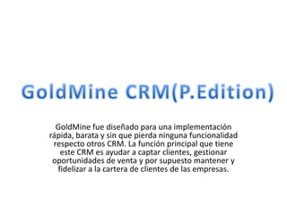 GoldMine fue diseñado para una implementación
rápida, barata y sin que pierda ninguna funcionalidad
 respecto otros CRM. La función principal que tiene
   este CRM es ayudar a captar clientes, gestionar
 oportunidades de venta y por supuesto mantener y
  fidelizar a la cartera de clientes de las empresas.
 